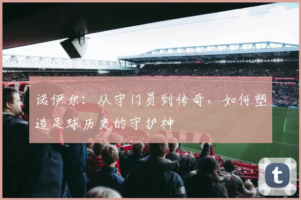 诺伊尔：从守门员到传奇，如何塑造足球历史的守护神