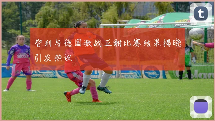 智利与德国激战正酣比赛结果揭晓引发热议