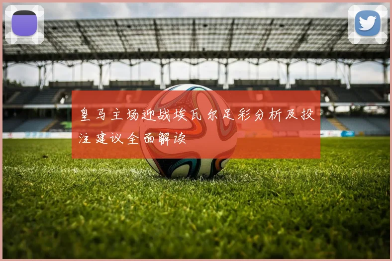 皇马主场迎战埃瓦尔足彩分析及投注建议全面解读