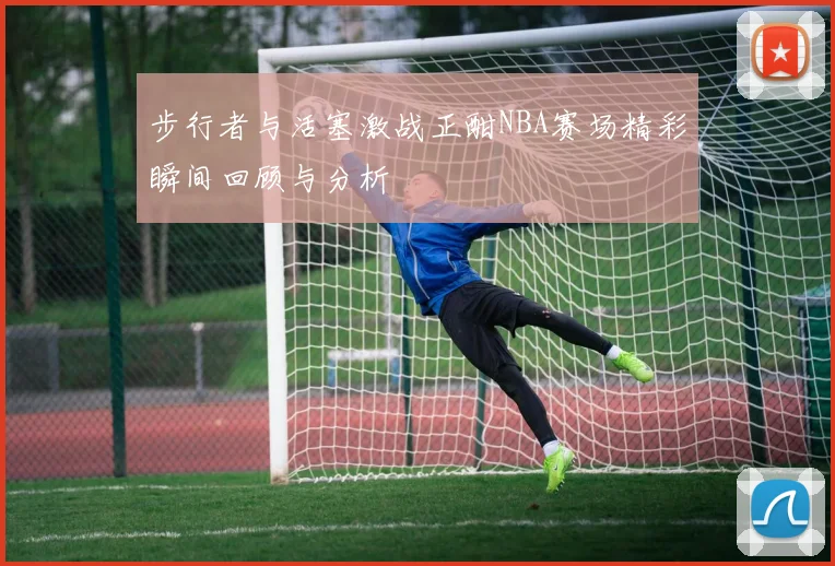 步行者与活塞激战正酣NBA赛场精彩瞬间回顾与分析