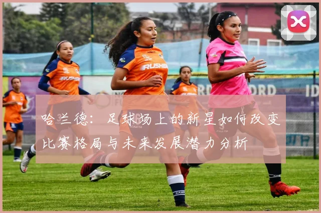 哈兰德：足球场上的新星如何改变比赛格局与未来发展潜力分析