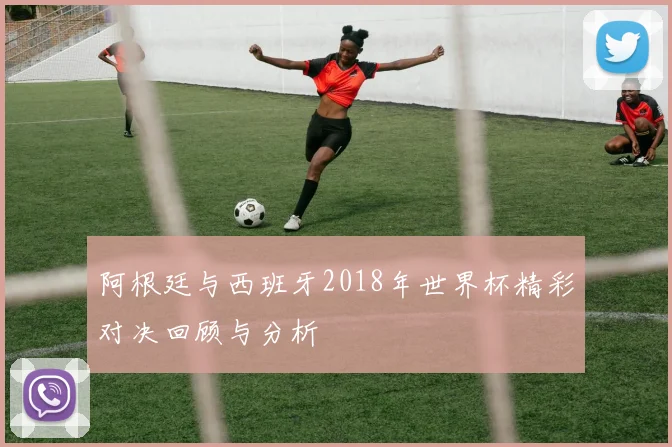 阿根廷与西班牙2018年世界杯精彩对决回顾与分析
