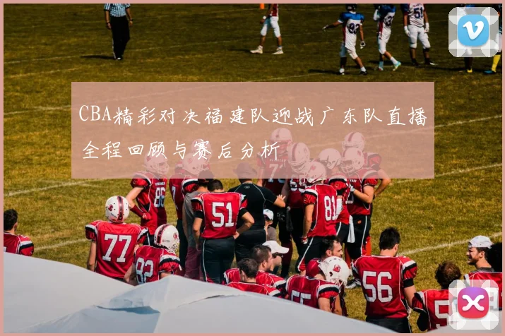 CBA精彩对决福建队迎战广东队直播全程回顾与赛后分析