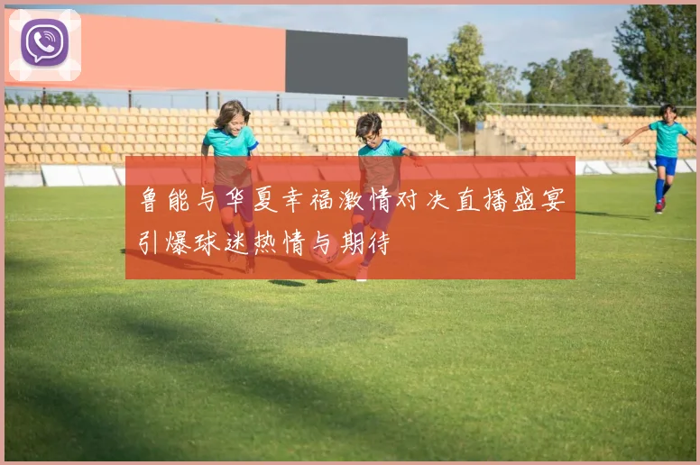 鲁能与华夏幸福激情对决直播盛宴引爆球迷热情与期待