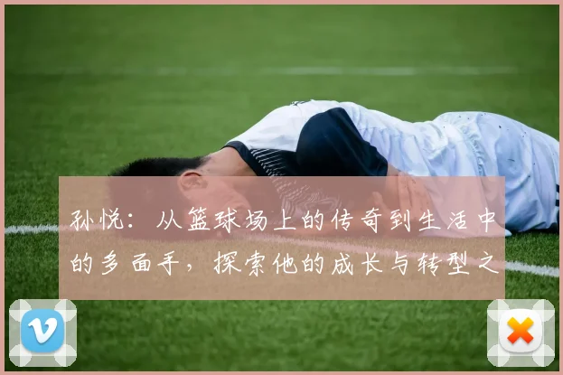 孙悦：从篮球场上的传奇到生活中的多面手，探索他的成长与转型之路