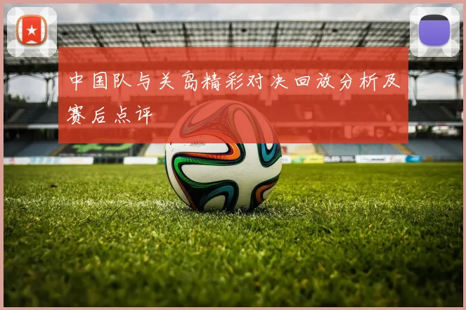 中国队与关岛精彩对决回放分析及赛后点评