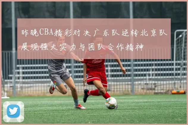 昨晚CBA精彩对决广东队逆转北京队展现强大实力与团队合作精神