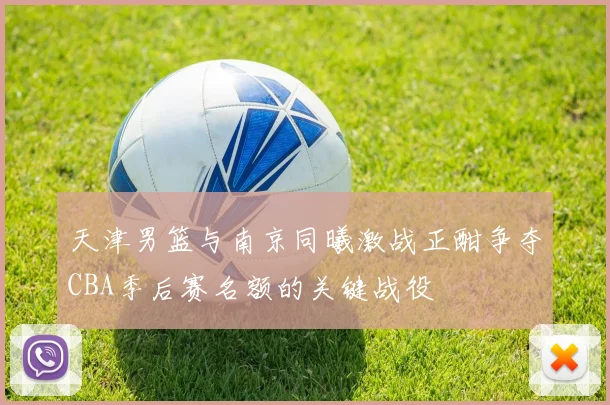 天津男篮与南京同曦激战正酣争夺CBA季后赛名额的关键战役